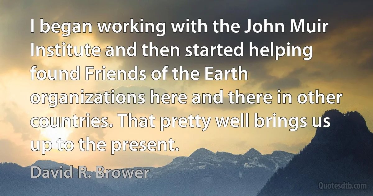 I began working with the John Muir Institute and then started helping found Friends of the Earth organizations here and there in other countries. That pretty well brings us up to the present. (David R. Brower)