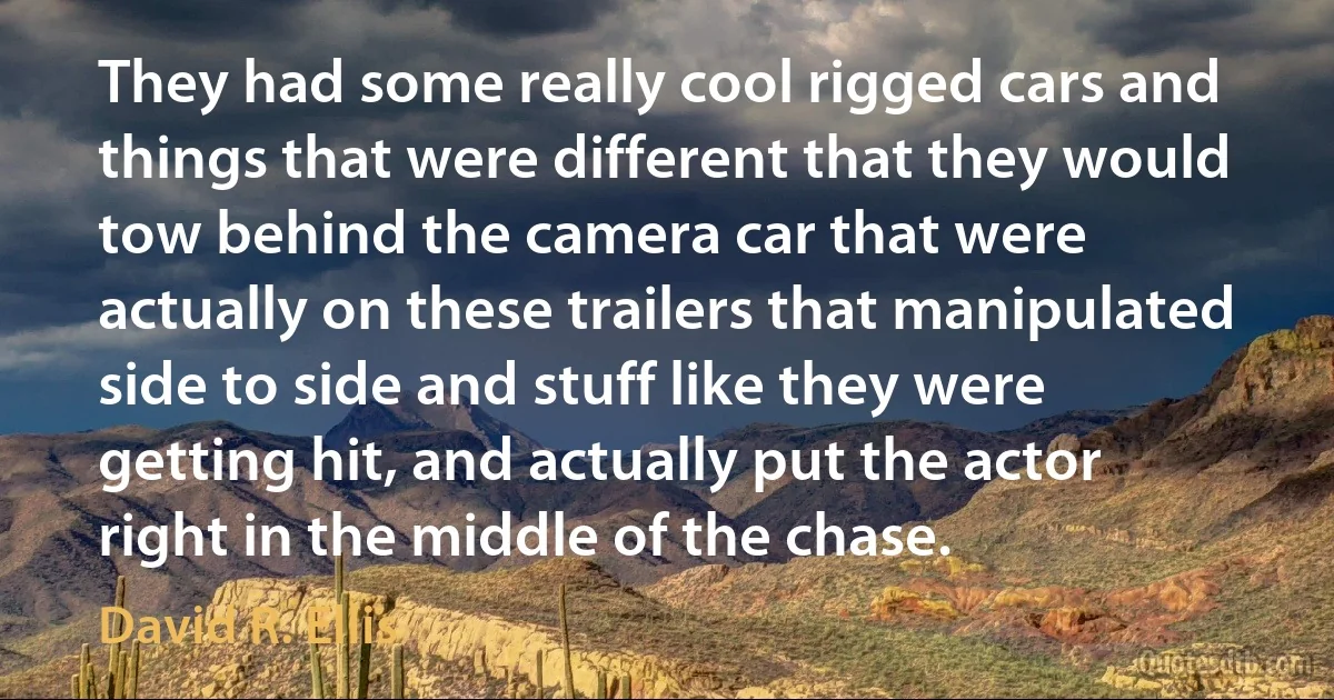 They had some really cool rigged cars and things that were different that they would tow behind the camera car that were actually on these trailers that manipulated side to side and stuff like they were getting hit, and actually put the actor right in the middle of the chase. (David R. Ellis)