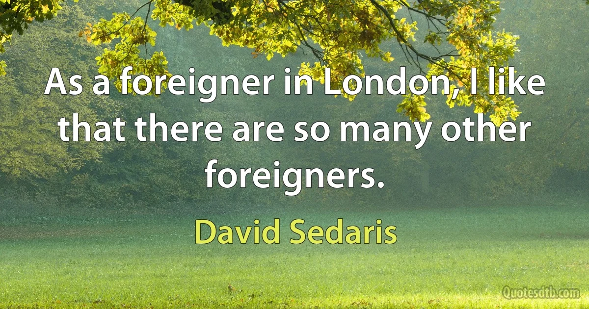 As a foreigner in London, I like that there are so many other foreigners. (David Sedaris)