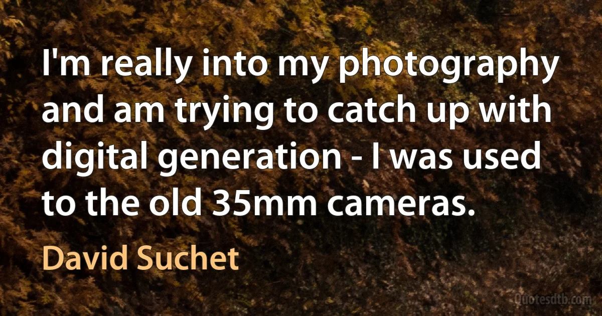 I'm really into my photography and am trying to catch up with digital generation - I was used to the old 35mm cameras. (David Suchet)