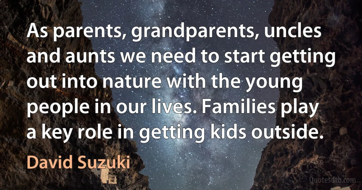 As parents, grandparents, uncles and aunts we need to start getting out into nature with the young people in our lives. Families play a key role in getting kids outside. (David Suzuki)