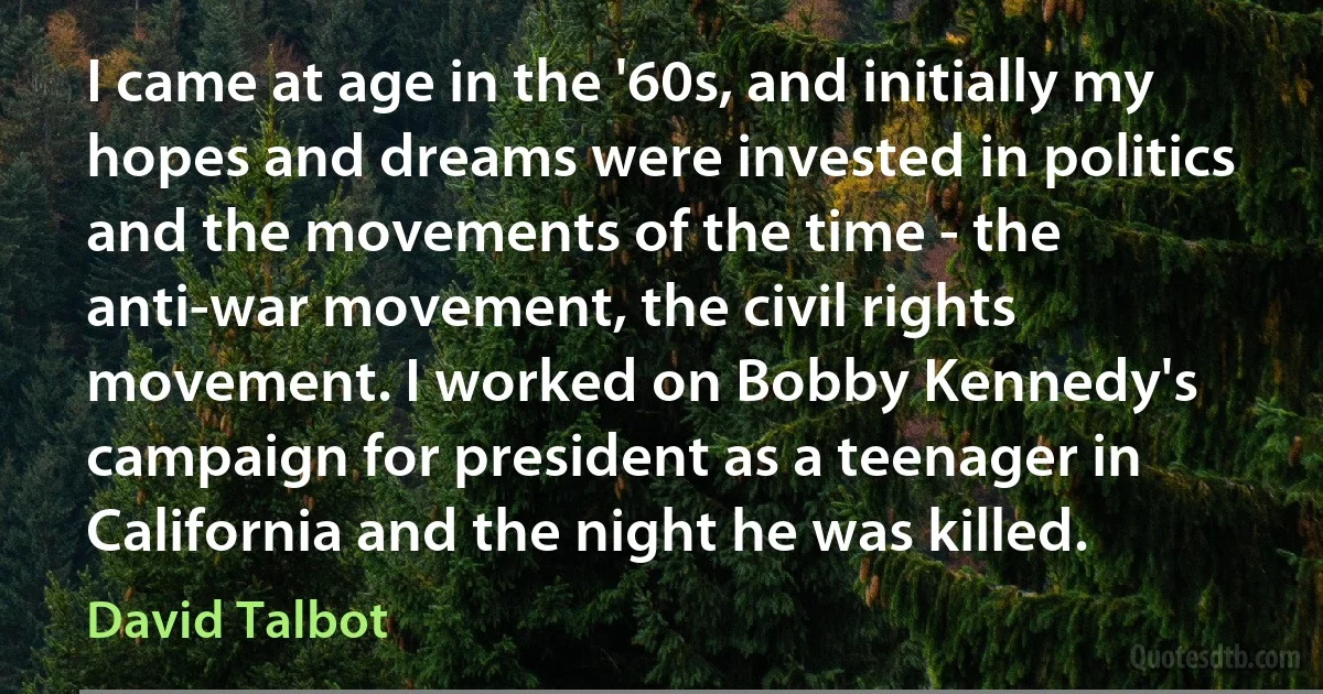 I came at age in the '60s, and initially my hopes and dreams were invested in politics and the movements of the time - the anti-war movement, the civil rights movement. I worked on Bobby Kennedy's campaign for president as a teenager in California and the night he was killed. (David Talbot)