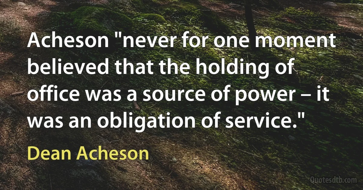 Acheson "never for one moment believed that the holding of office was a source of power – it was an obligation of service." (Dean Acheson)