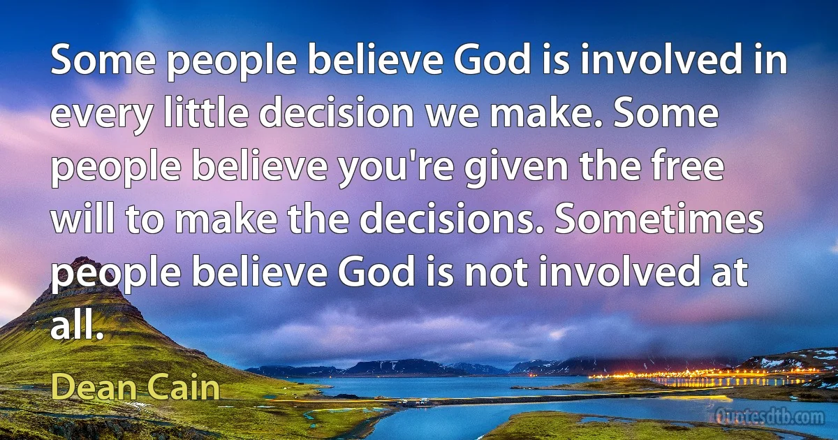 Some people believe God is involved in every little decision we make. Some people believe you're given the free will to make the decisions. Sometimes people believe God is not involved at all. (Dean Cain)