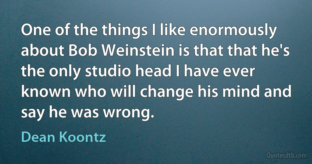 One of the things I like enormously about Bob Weinstein is that that he's the only studio head I have ever known who will change his mind and say he was wrong. (Dean Koontz)