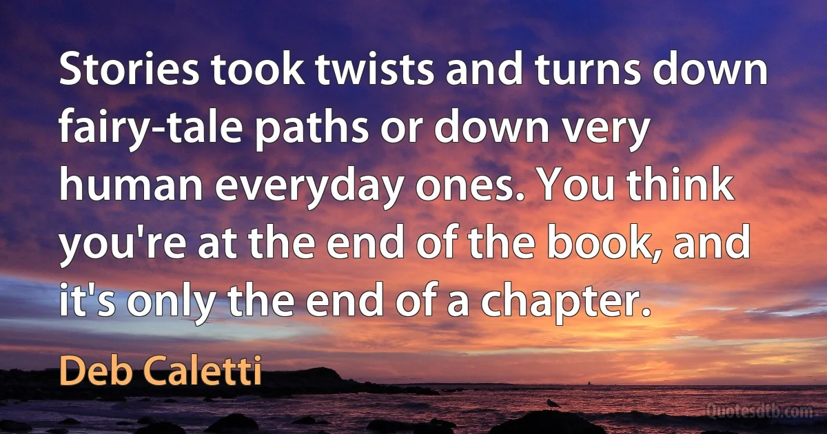 Stories took twists and turns down fairy-tale paths or down very human everyday ones. You think you're at the end of the book, and it's only the end of a chapter. (Deb Caletti)