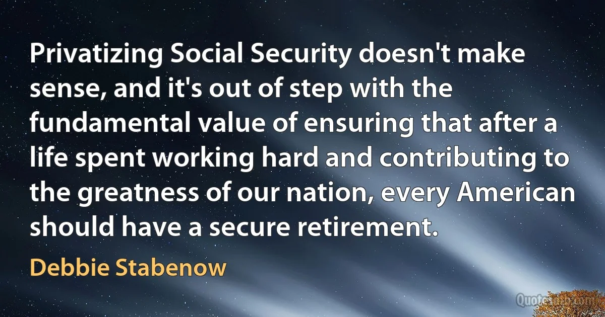 Privatizing Social Security doesn't make sense, and it's out of step with the fundamental value of ensuring that after a life spent working hard and contributing to the greatness of our nation, every American should have a secure retirement. (Debbie Stabenow)