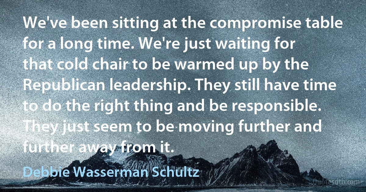 We've been sitting at the compromise table for a long time. We're just waiting for that cold chair to be warmed up by the Republican leadership. They still have time to do the right thing and be responsible. They just seem to be moving further and further away from it. (Debbie Wasserman Schultz)