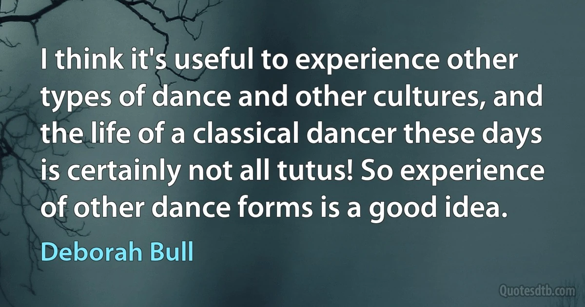 I think it's useful to experience other types of dance and other cultures, and the life of a classical dancer these days is certainly not all tutus! So experience of other dance forms is a good idea. (Deborah Bull)