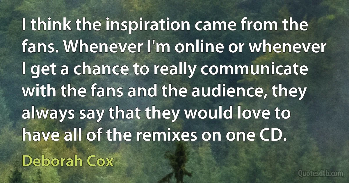 I think the inspiration came from the fans. Whenever I'm online or whenever I get a chance to really communicate with the fans and the audience, they always say that they would love to have all of the remixes on one CD. (Deborah Cox)