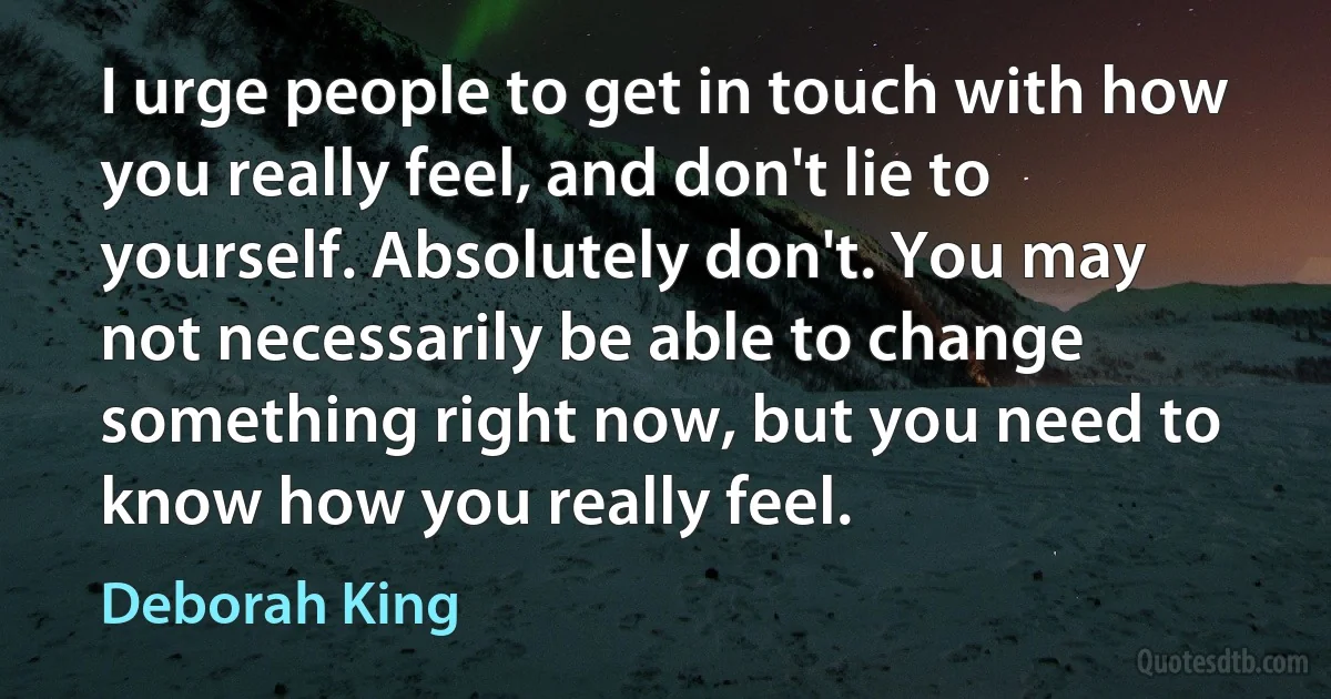 I urge people to get in touch with how you really feel, and don't lie to yourself. Absolutely don't. You may not necessarily be able to change something right now, but you need to know how you really feel. (Deborah King)