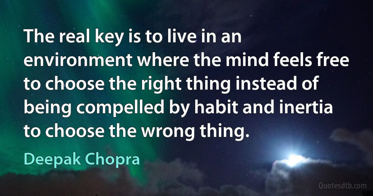 The real key is to live in an environment where the mind feels free to choose the right thing instead of being compelled by habit and inertia to choose the wrong thing. (Deepak Chopra)