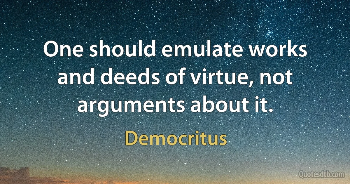 One should emulate works and deeds of virtue, not arguments about it. (Democritus)