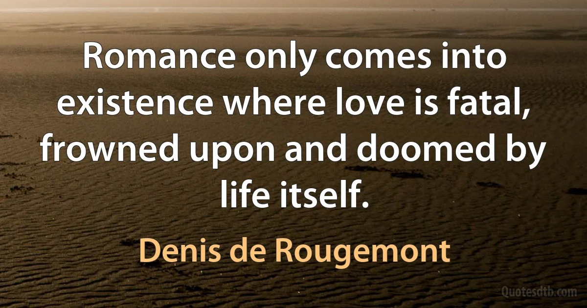 Romance only comes into existence where love is fatal, frowned upon and doomed by life itself. (Denis de Rougemont)