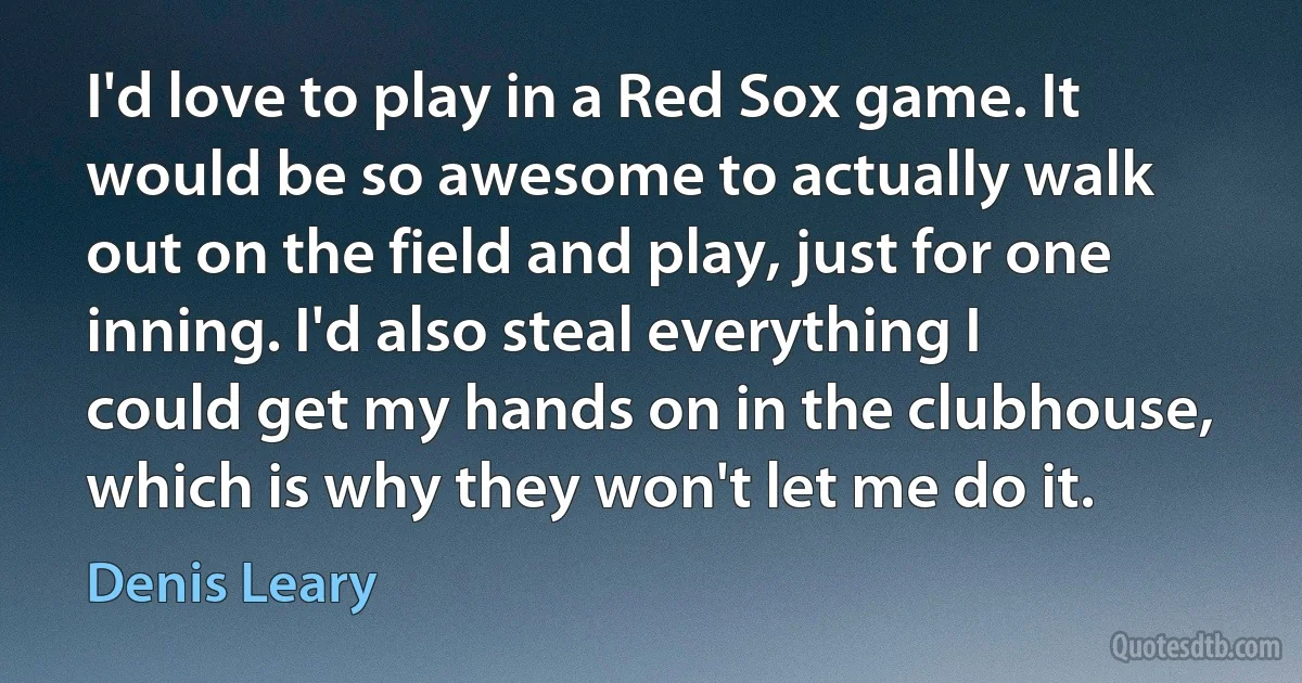 I'd love to play in a Red Sox game. It would be so awesome to actually walk out on the field and play, just for one inning. I'd also steal everything I could get my hands on in the clubhouse, which is why they won't let me do it. (Denis Leary)