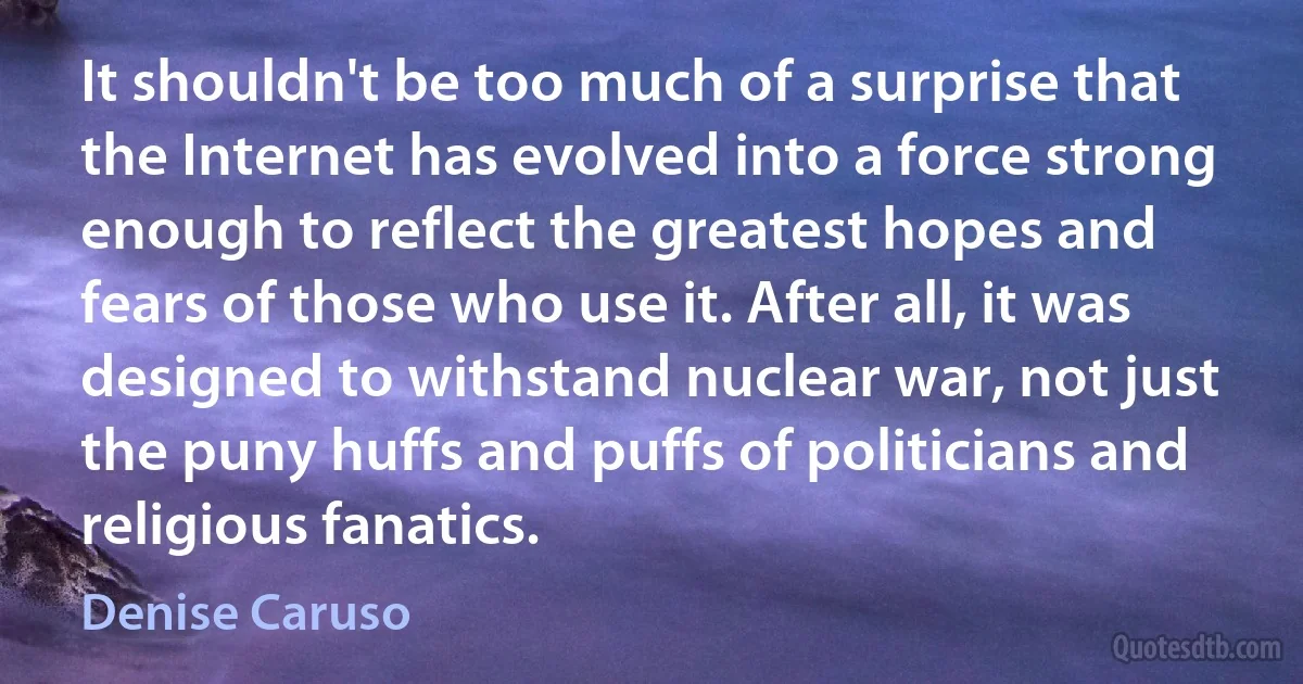 It shouldn't be too much of a surprise that the Internet has evolved into a force strong enough to reflect the greatest hopes and fears of those who use it. After all, it was designed to withstand nuclear war, not just the puny huffs and puffs of politicians and religious fanatics. (Denise Caruso)