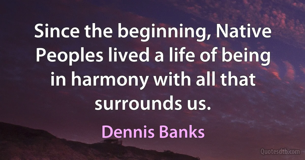 Since the beginning, Native Peoples lived a life of being in harmony with all that surrounds us. (Dennis Banks)