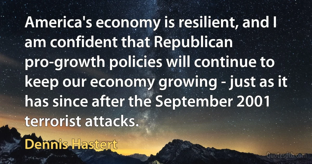 America's economy is resilient, and I am confident that Republican pro-growth policies will continue to keep our economy growing - just as it has since after the September 2001 terrorist attacks. (Dennis Hastert)