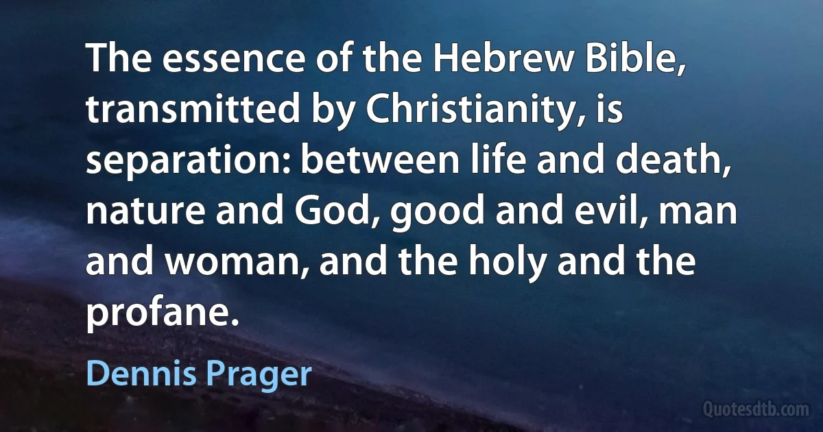 The essence of the Hebrew Bible, transmitted by Christianity, is separation: between life and death, nature and God, good and evil, man and woman, and the holy and the profane. (Dennis Prager)