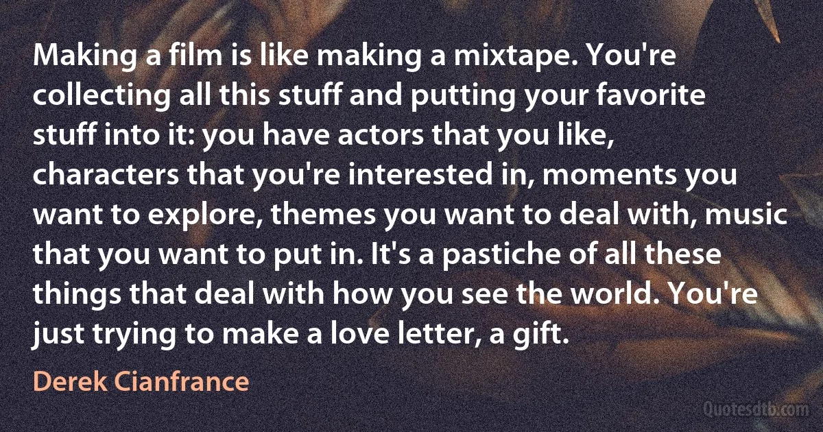 Making a film is like making a mixtape. You're collecting all this stuff and putting your favorite stuff into it: you have actors that you like, characters that you're interested in, moments you want to explore, themes you want to deal with, music that you want to put in. It's a pastiche of all these things that deal with how you see the world. You're just trying to make a love letter, a gift. (Derek Cianfrance)