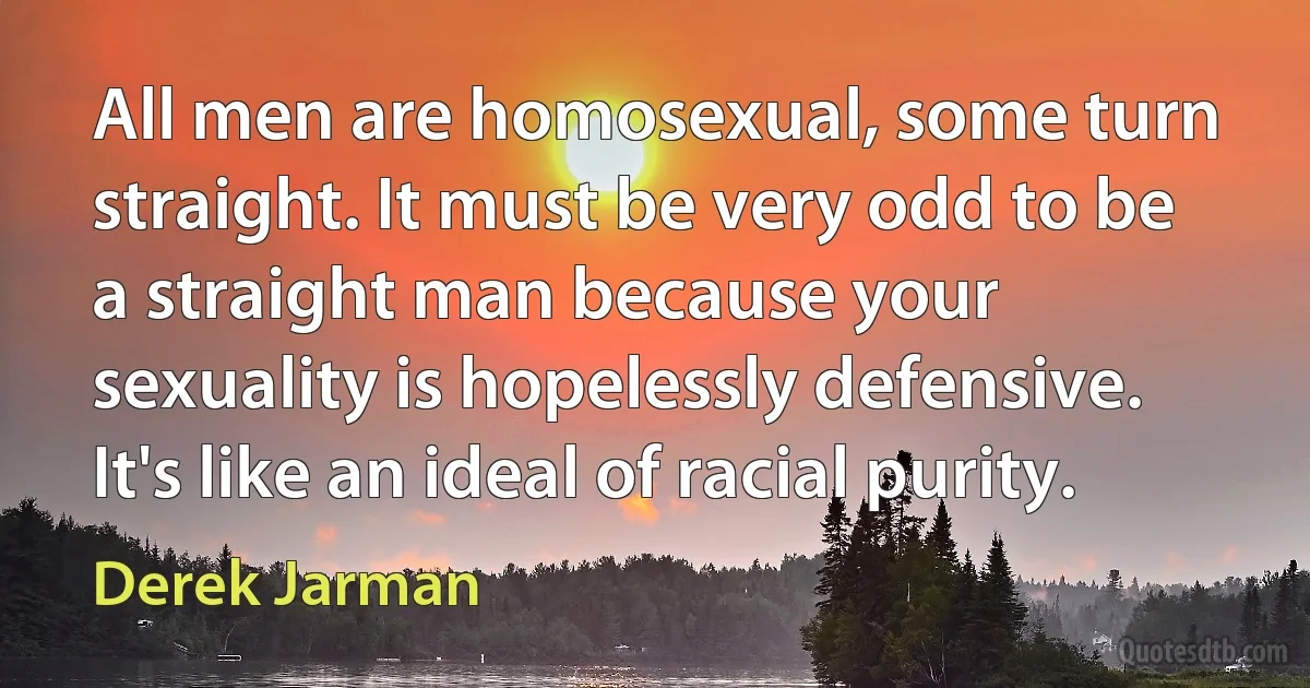 All men are homosexual, some turn straight. It must be very odd to be a straight man because your sexuality is hopelessly defensive. It's like an ideal of racial purity. (Derek Jarman)