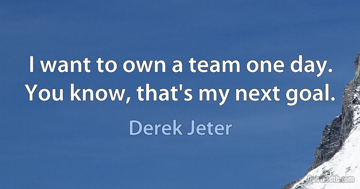 I want to own a team one day. You know, that's my next goal. (Derek Jeter)