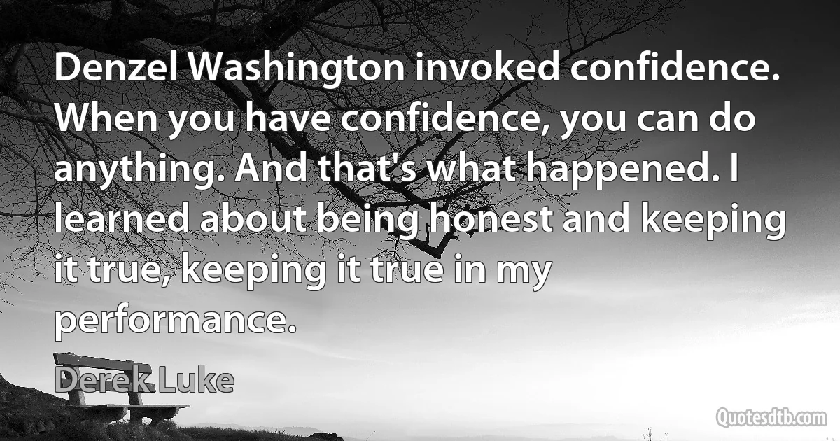 Denzel Washington invoked confidence. When you have confidence, you can do anything. And that's what happened. I learned about being honest and keeping it true, keeping it true in my performance. (Derek Luke)