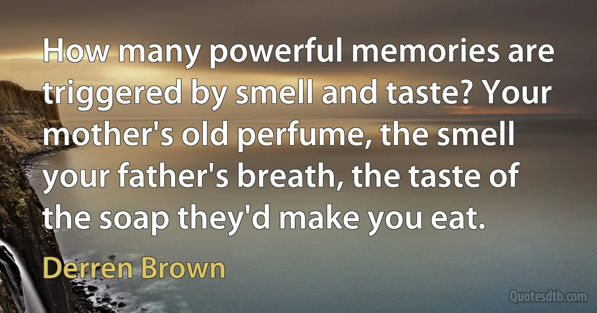 How many powerful memories are triggered by smell and taste? Your mother's old perfume, the smell your father's breath, the taste of the soap they'd make you eat. (Derren Brown)