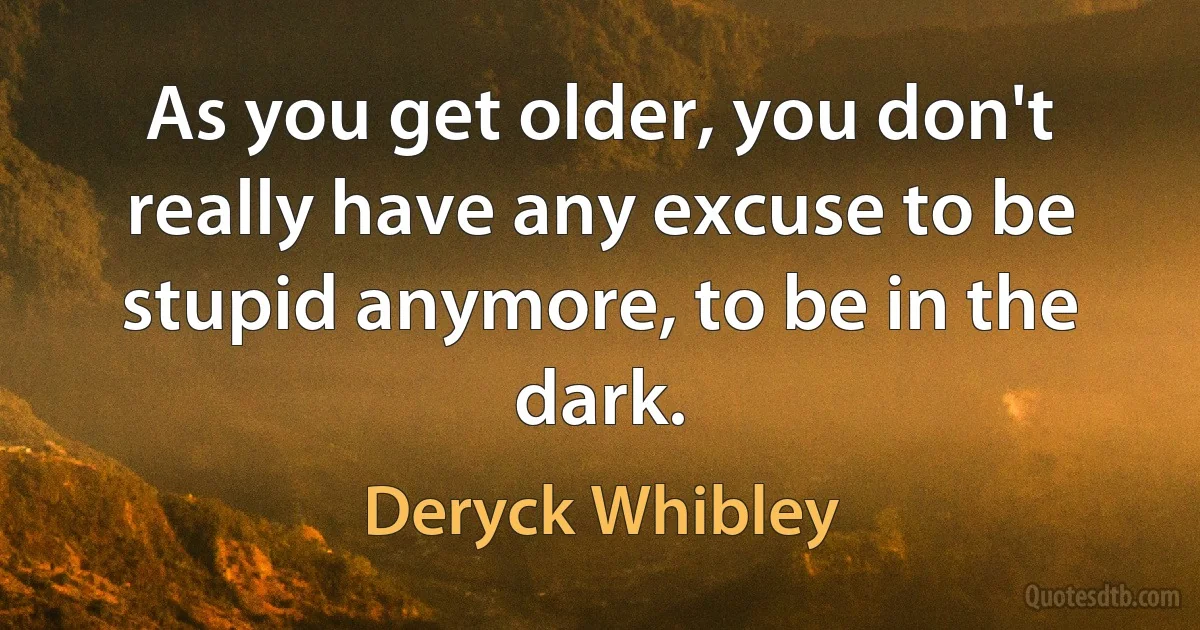 As you get older, you don't really have any excuse to be stupid anymore, to be in the dark. (Deryck Whibley)