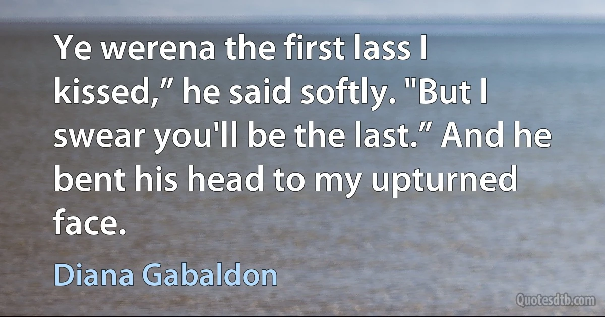 Ye werena the first lass I kissed,” he said softly. "But I swear you'll be the last.” And he bent his head to my upturned face. (Diana Gabaldon)