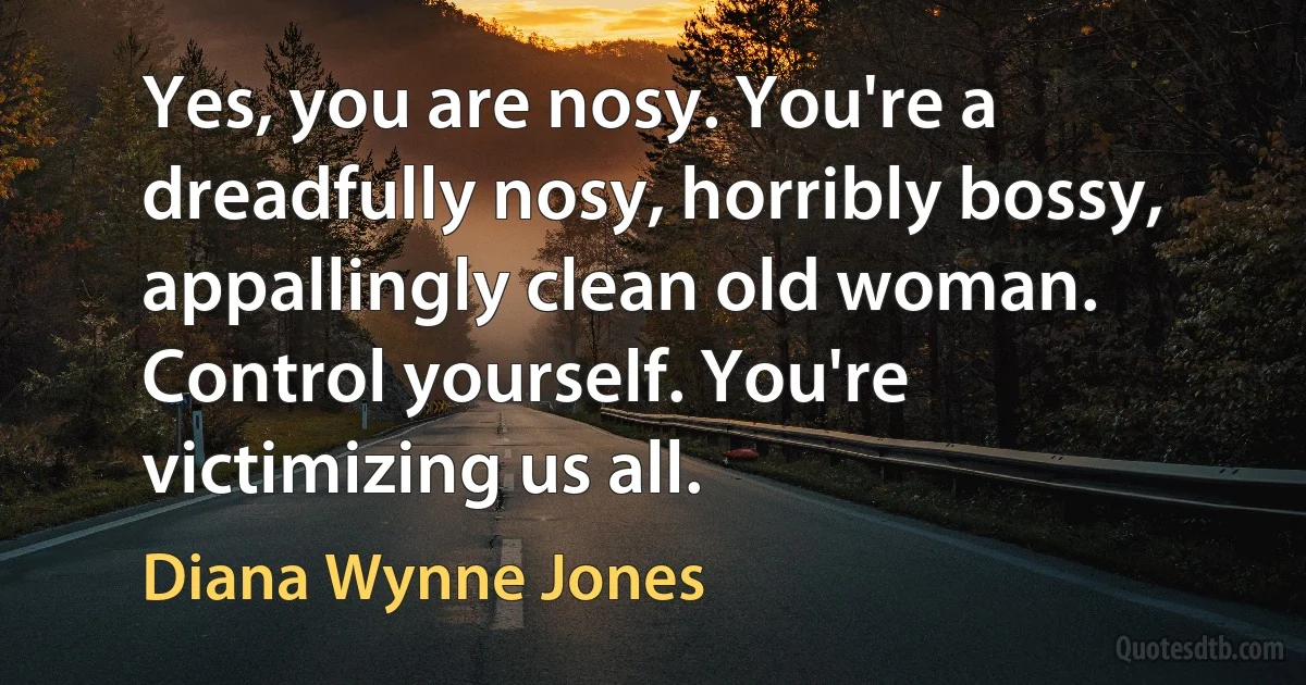 Yes, you are nosy. You're a dreadfully nosy, horribly bossy, appallingly clean old woman. Control yourself. You're victimizing us all. (Diana Wynne Jones)