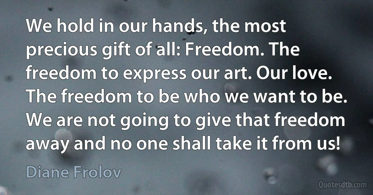 We hold in our hands, the most precious gift of all: Freedom. The freedom to express our art. Our love. The freedom to be who we want to be. We are not going to give that freedom away and no one shall take it from us! (Diane Frolov)