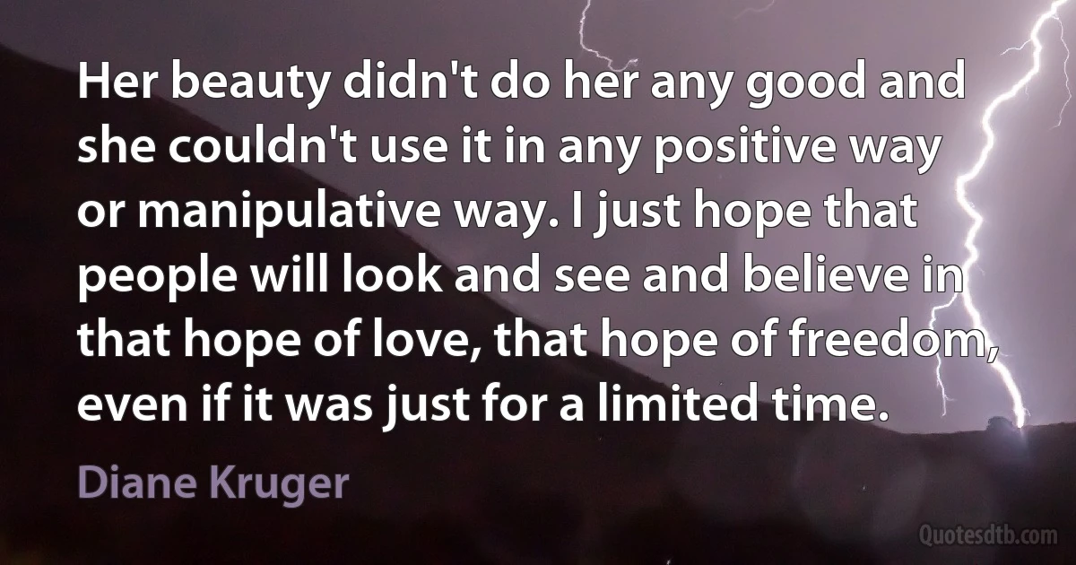 Her beauty didn't do her any good and she couldn't use it in any positive way or manipulative way. I just hope that people will look and see and believe in that hope of love, that hope of freedom, even if it was just for a limited time. (Diane Kruger)