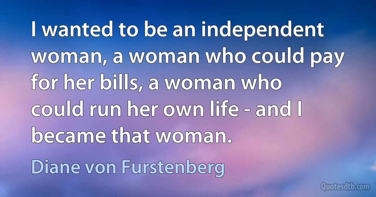 I wanted to be an independent woman, a woman who could pay for her bills, a woman who could run her own life - and I became that woman. (Diane von Furstenberg)