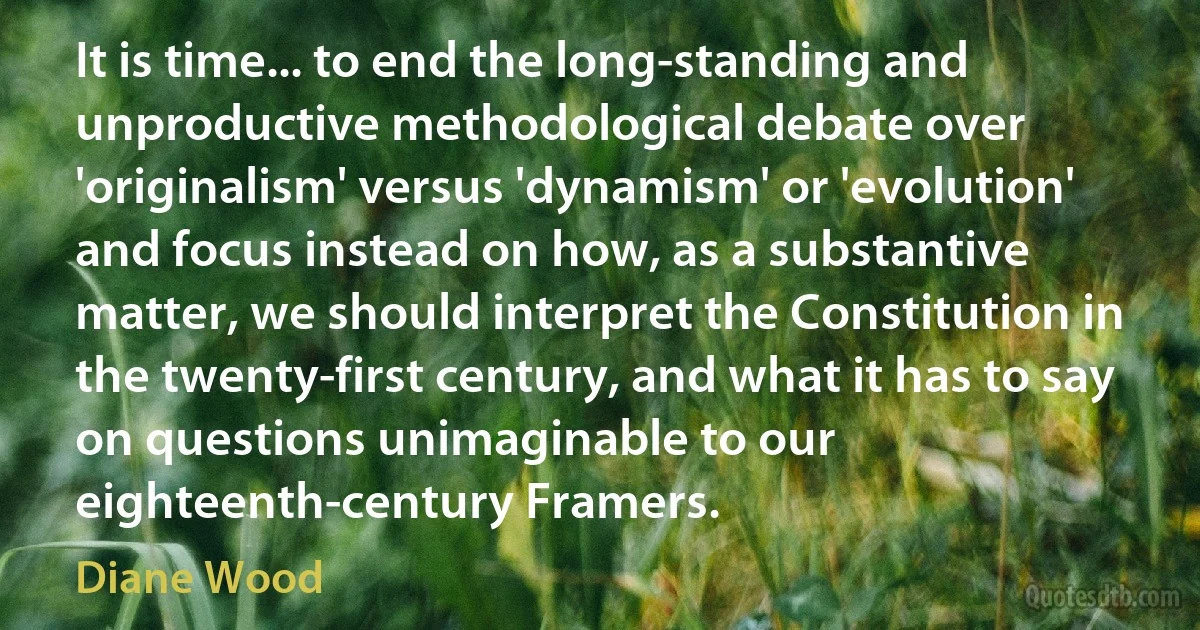 It is time... to end the long-standing and unproductive methodological debate over 'originalism' versus 'dynamism' or 'evolution' and focus instead on how, as a substantive matter, we should interpret the Constitution in the twenty-first century, and what it has to say on questions unimaginable to our eighteenth-century Framers. (Diane Wood)