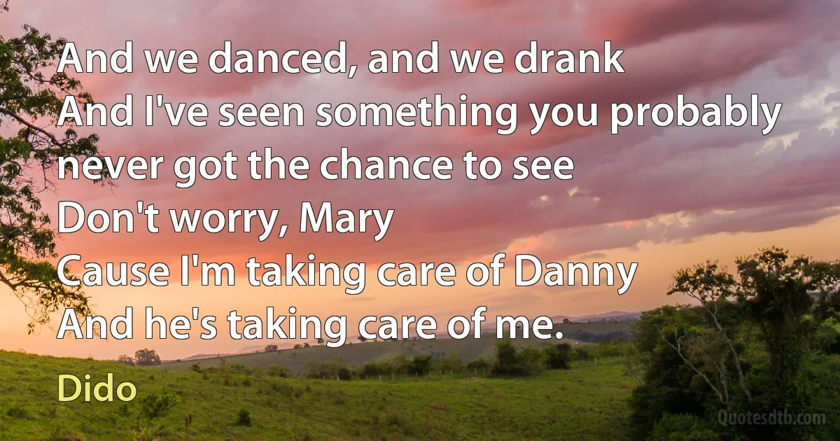 And we danced, and we drank
And I've seen something you probably never got the chance to see
Don't worry, Mary
Cause I'm taking care of Danny
And he's taking care of me. (Dido)