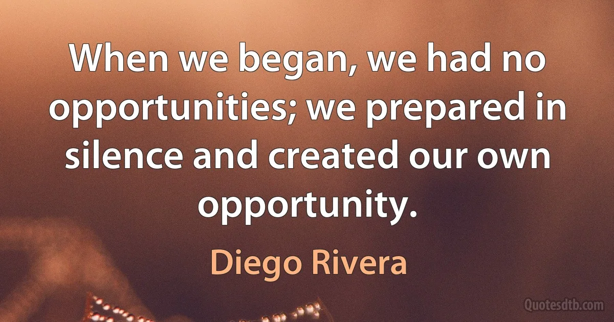 When we began, we had no opportunities; we prepared in silence and created our own opportunity. (Diego Rivera)