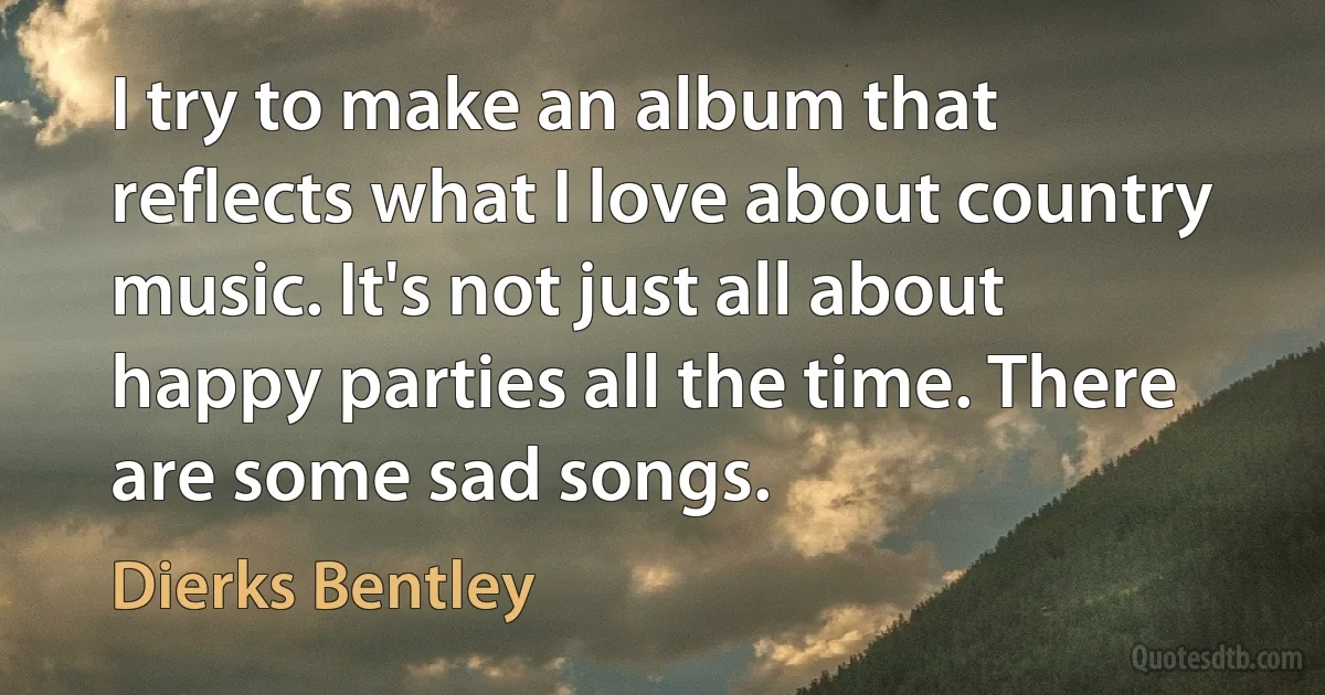 I try to make an album that reflects what I love about country music. It's not just all about happy parties all the time. There are some sad songs. (Dierks Bentley)