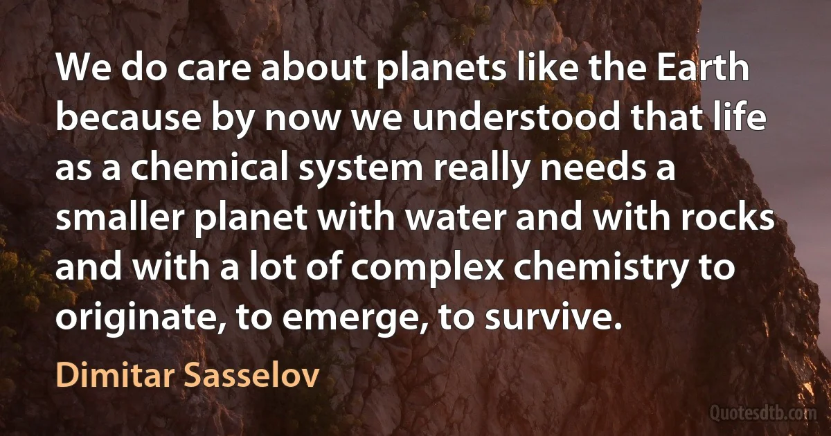 We do care about planets like the Earth because by now we understood that life as a chemical system really needs a smaller planet with water and with rocks and with a lot of complex chemistry to originate, to emerge, to survive. (Dimitar Sasselov)