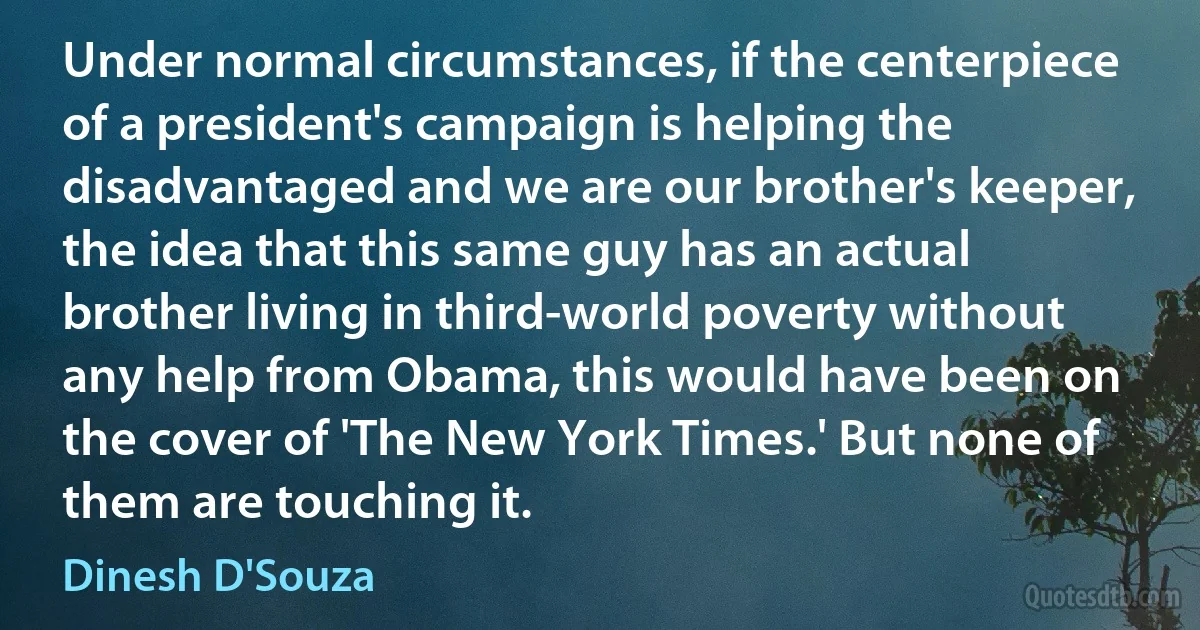 Under normal circumstances, if the centerpiece of a president's campaign is helping the disadvantaged and we are our brother's keeper, the idea that this same guy has an actual brother living in third-world poverty without any help from Obama, this would have been on the cover of 'The New York Times.' But none of them are touching it. (Dinesh D'Souza)