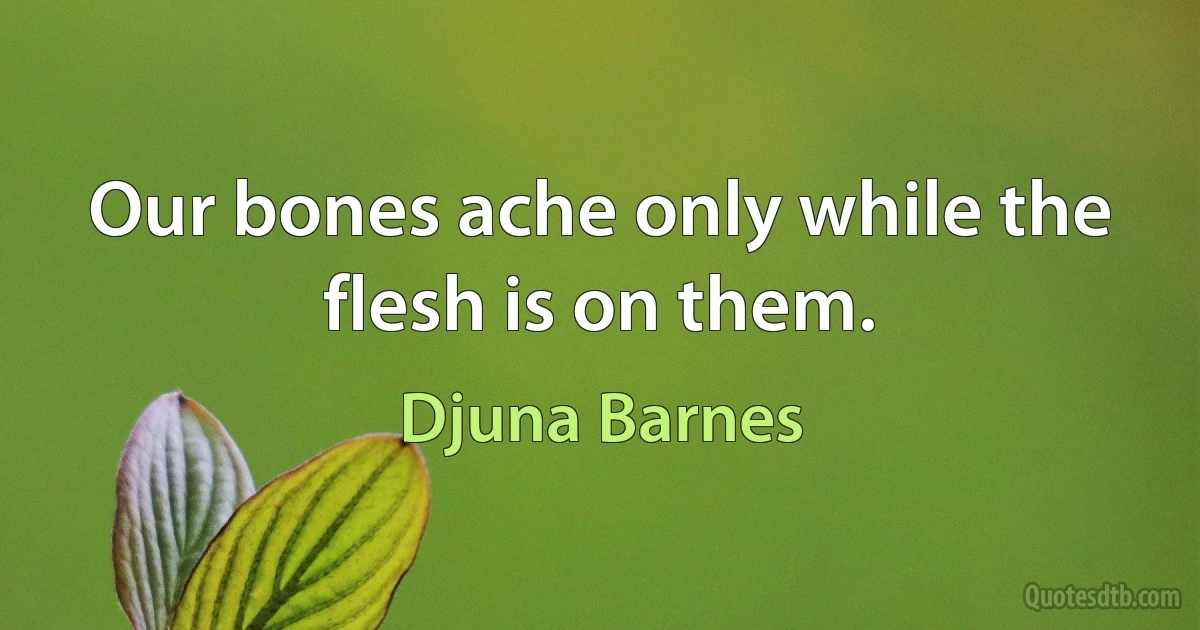 Our bones ache only while the flesh is on them. (Djuna Barnes)