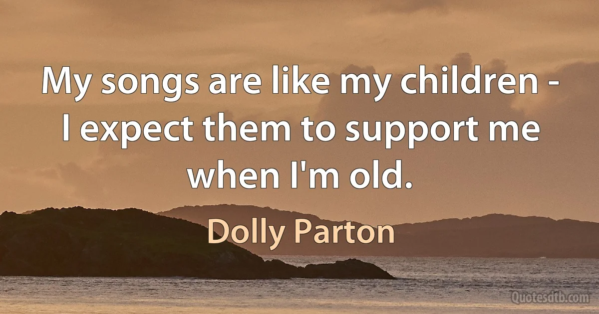 My songs are like my children - I expect them to support me when I'm old. (Dolly Parton)