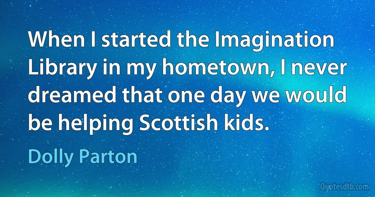 When I started the Imagination Library in my hometown, I never dreamed that one day we would be helping Scottish kids. (Dolly Parton)