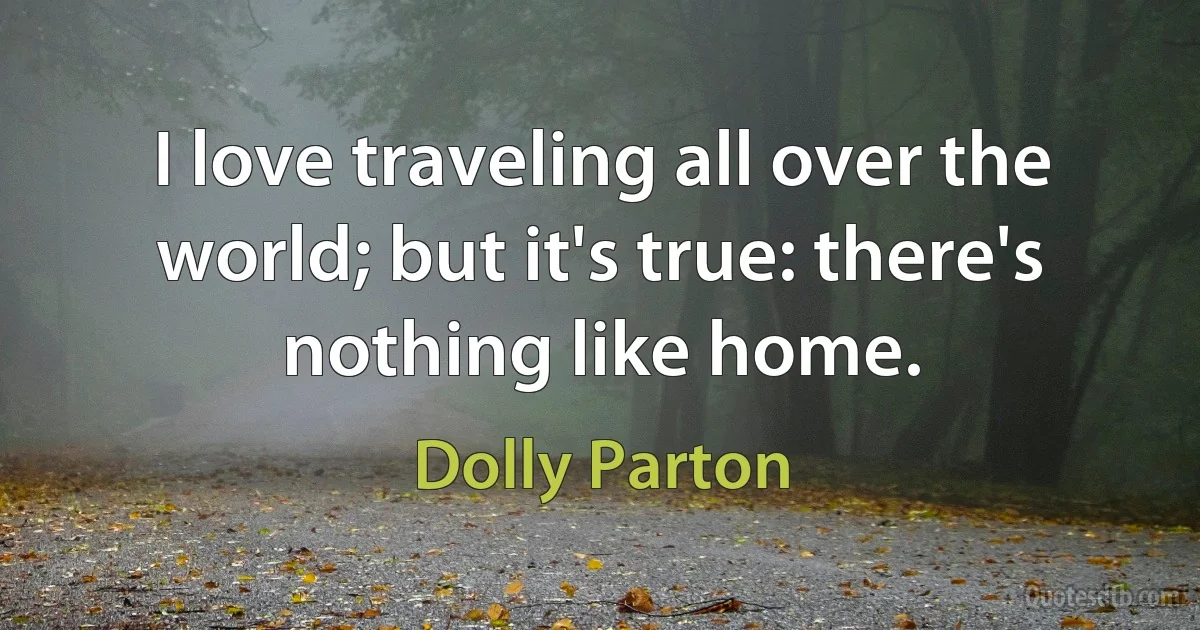 I love traveling all over the world; but it's true: there's nothing like home. (Dolly Parton)