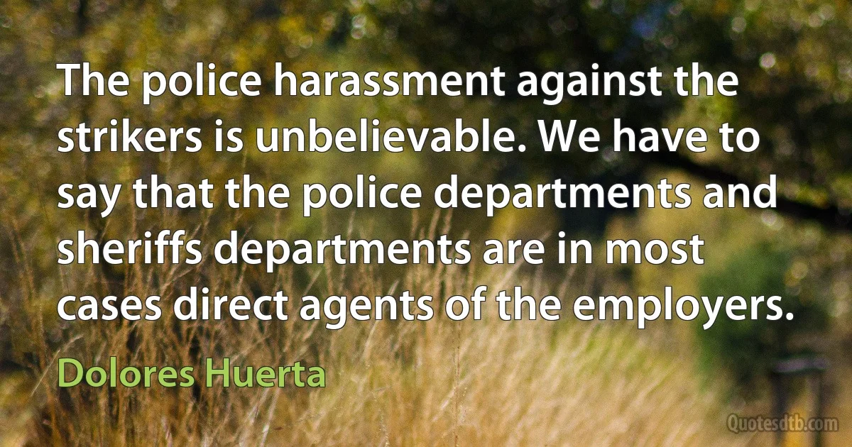 The police harassment against the strikers is unbelievable. We have to say that the police departments and sheriffs departments are in most cases direct agents of the employers. (Dolores Huerta)