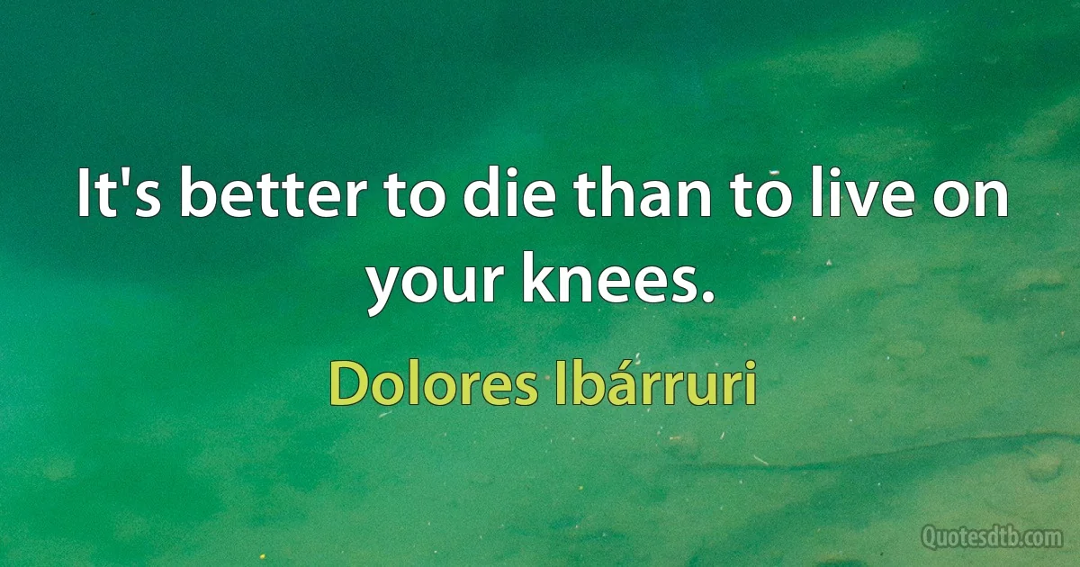 It's better to die than to live on your knees. (Dolores Ibárruri)