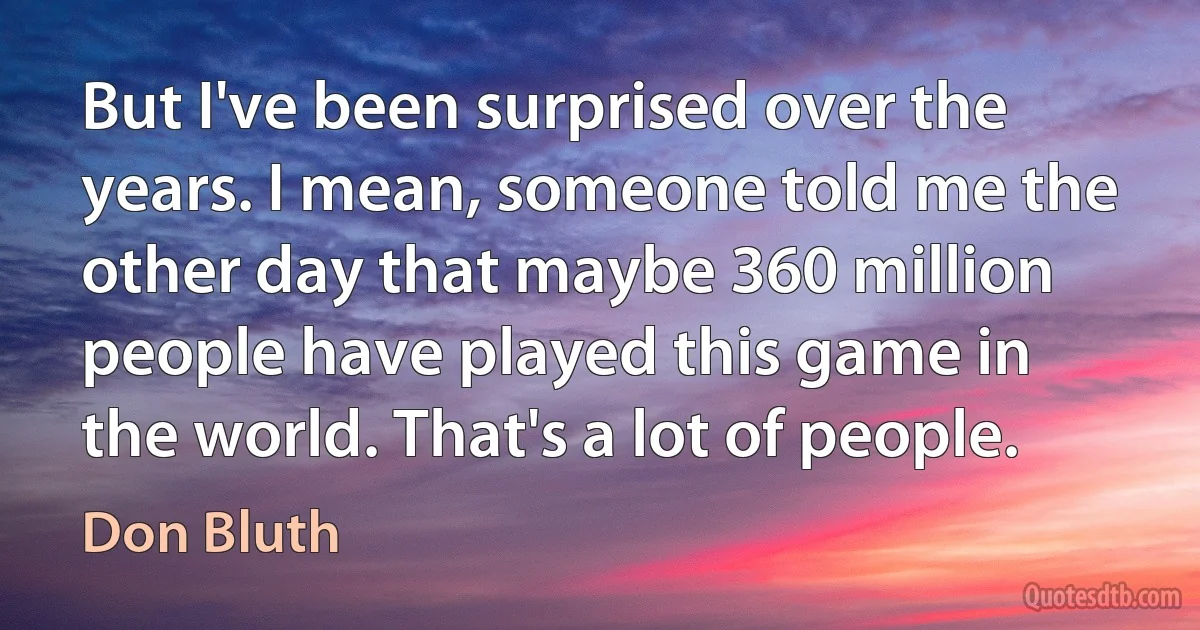 But I've been surprised over the years. I mean, someone told me the other day that maybe 360 million people have played this game in the world. That's a lot of people. (Don Bluth)