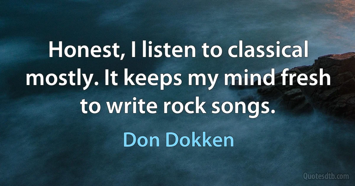 Honest, I listen to classical mostly. It keeps my mind fresh to write rock songs. (Don Dokken)