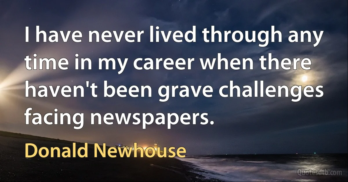 I have never lived through any time in my career when there haven't been grave challenges facing newspapers. (Donald Newhouse)