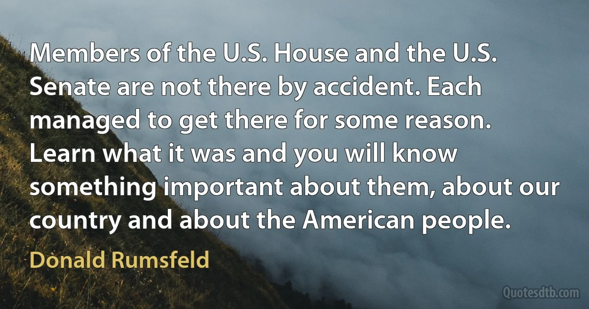 Members of the U.S. House and the U.S. Senate are not there by accident. Each managed to get there for some reason. Learn what it was and you will know something important about them, about our country and about the American people. (Donald Rumsfeld)